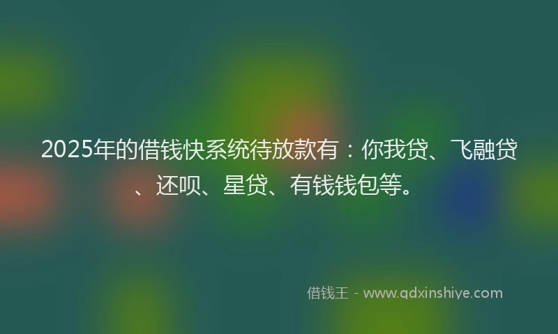 2025年的借钱快系统待放款有：你我贷、飞融贷、还呗、星贷、有钱钱包等。