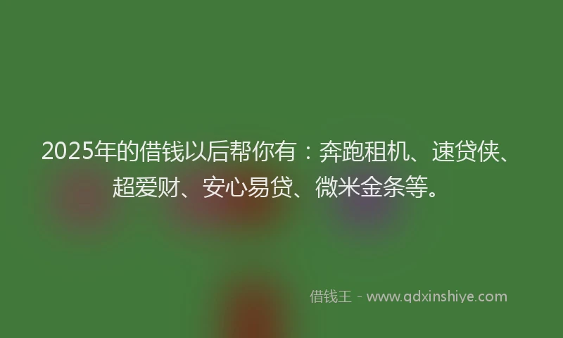 2025年的借钱以后帮你有：奔跑租机、速贷侠、超爱财、安心易贷、微米金条等。