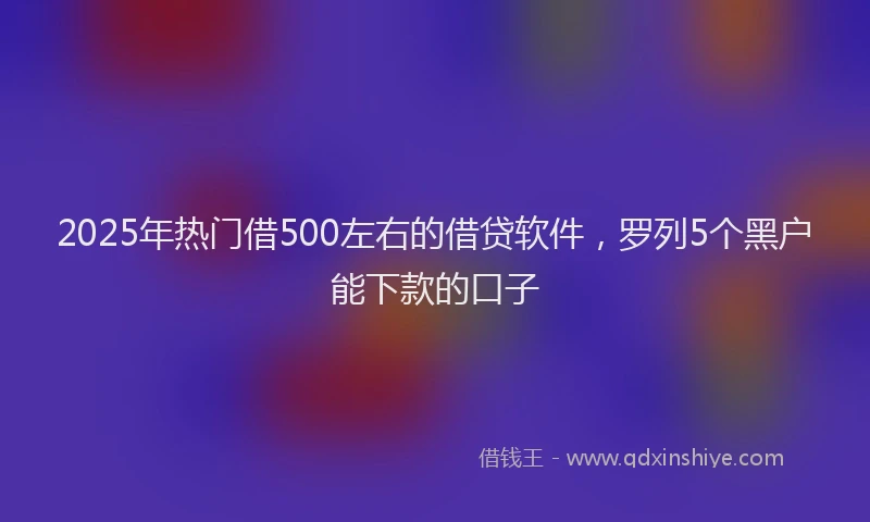 2025年热门借500左右的借贷软件，罗列5个黑户能下款的口子