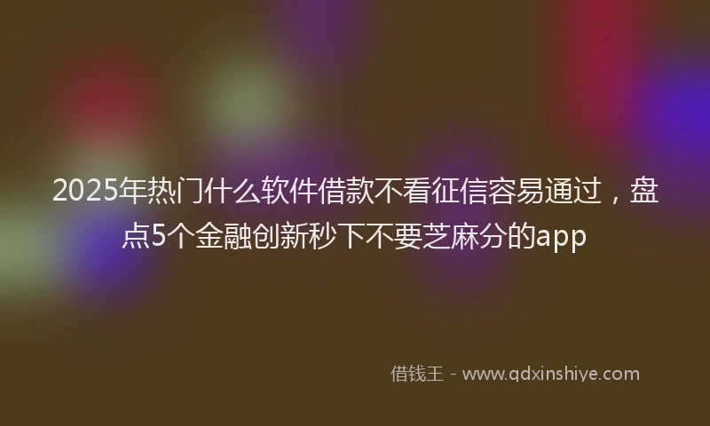 2025年热门什么软件借款不看征信容易通过，盘点5个金融创新秒下不要芝麻分的app