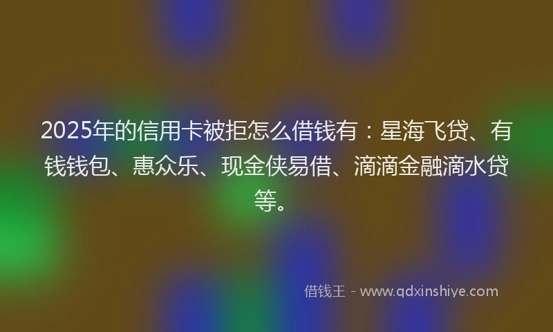 2025年的信用卡被拒怎么借钱有：星海飞贷、有钱钱包、惠众乐、现金侠易借、滴滴金融滴水贷等。