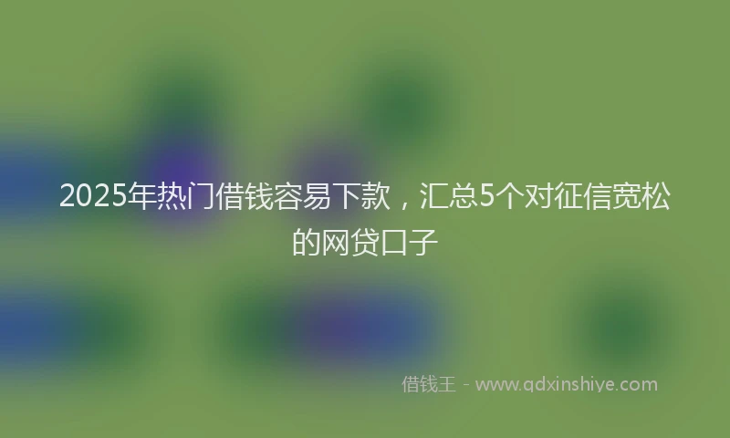 2025年热门借钱容易下款，汇总5个对征信宽松的网贷口子