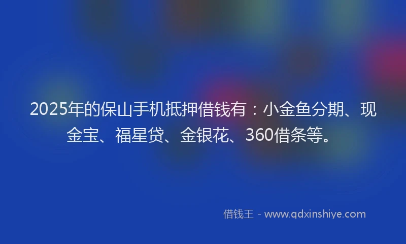2025年的保山手机抵押借钱有：小金鱼分期、现金宝、福星贷、金银花、360借条等。