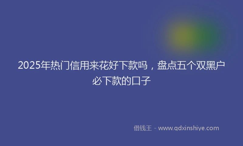 2025年热门信用来花好下款吗，盘点五个双黑户必下款的口子