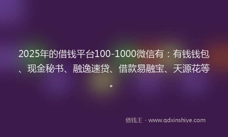 2025年的借钱平台100-1000微信有：有钱钱包、现金秘书、融逸速贷、借款易融宝、天源花等。