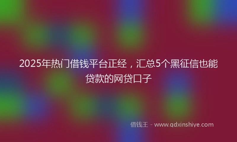 2025年热门借钱平台正经，汇总5个黑征信也能贷款的网贷口子