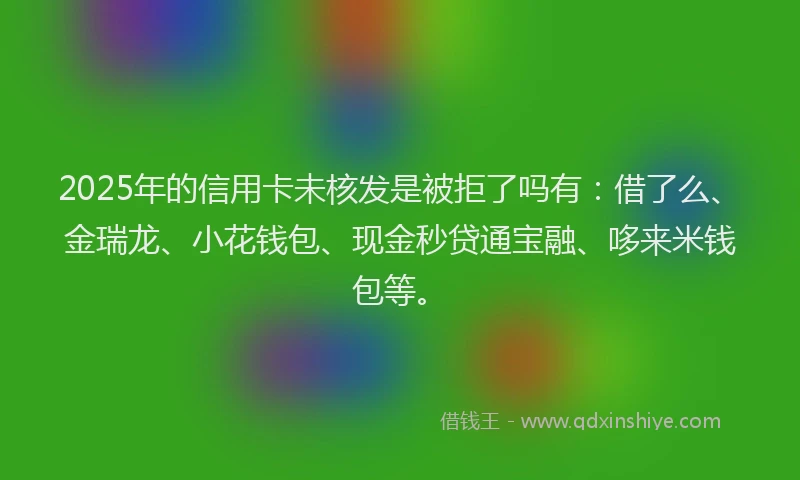 2025年的信用卡未核发是被拒了吗有：借了么、金瑞龙、小花钱包、现金秒贷通宝融、哆来米钱包等。