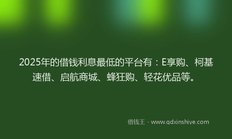 2025年的借钱利息最低的平台有：E享购、柯基速借、启航商城、蜂狂购、轻花优品等。
