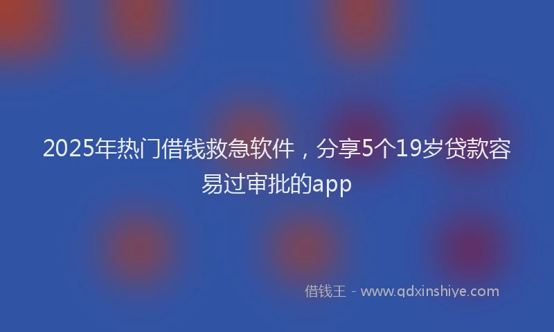 2025年热门借钱救急软件，分享5个19岁贷款容易过审批的app