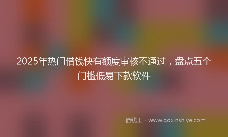 2025年热门借钱快有额度审核不通过，盘点五个门槛低易下款软件