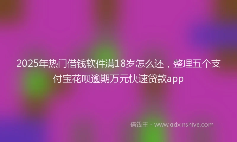 2025年热门借钱软件满18岁怎么还，整理五个支付宝花呗逾期万元快速贷款app