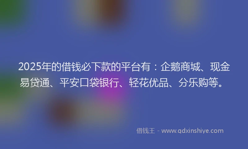 2025年的借钱必下款的平台有：企鹅商城、现金易贷通、平安口袋银行、轻花优品、分乐购等。