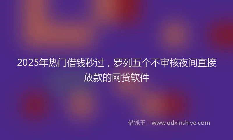 2025年热门借钱秒过，罗列五个不审核夜间直接放款的网贷软件