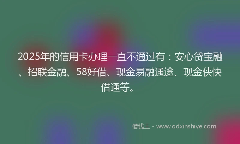 2025年的信用卡办理一直不通过有：安心贷宝融、招联金融、58好借、现金易融通途、现金侠快借通等。