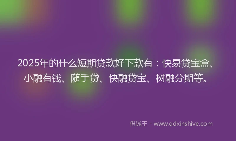 2025年的什么短期贷款好下款有：快易贷宝盒、小融有钱、随手贷、快融贷宝、树融分期等。