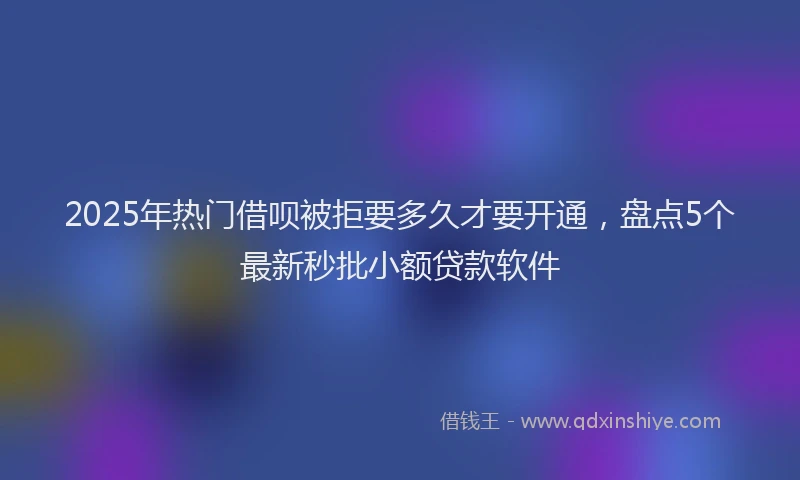 2025年热门借呗被拒要多久才要开通，盘点5个最新秒批小额贷款软件