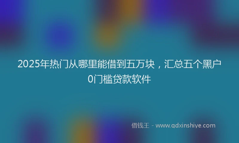 2025年热门从哪里能借到五万块，汇总五个黑户0门槛贷款软件