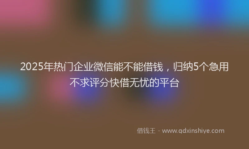 2025年热门企业微信能不能借钱，归纳5个急用不求评分快借无忧的平台