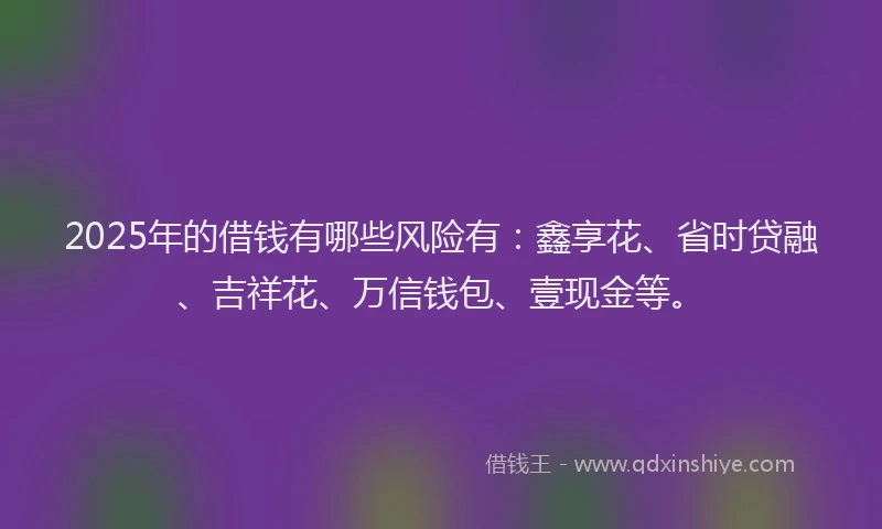 2025年的借钱有哪些风险有：鑫享花、省时贷融、吉祥花、万信钱包、壹现金等。