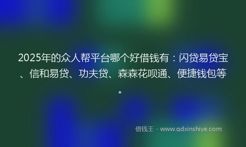 2025年的众人帮平台哪个好借钱有：闪贷易贷宝、信和易贷、功夫贷、森森花呗通、便捷钱包等。