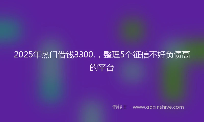 2025年热门借钱3300.，整理5个征信不好负债高的平台