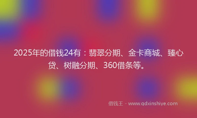 2025年的借钱24有：翡翠分期、金卡商城、臻心贷、树融分期、360借条等。
