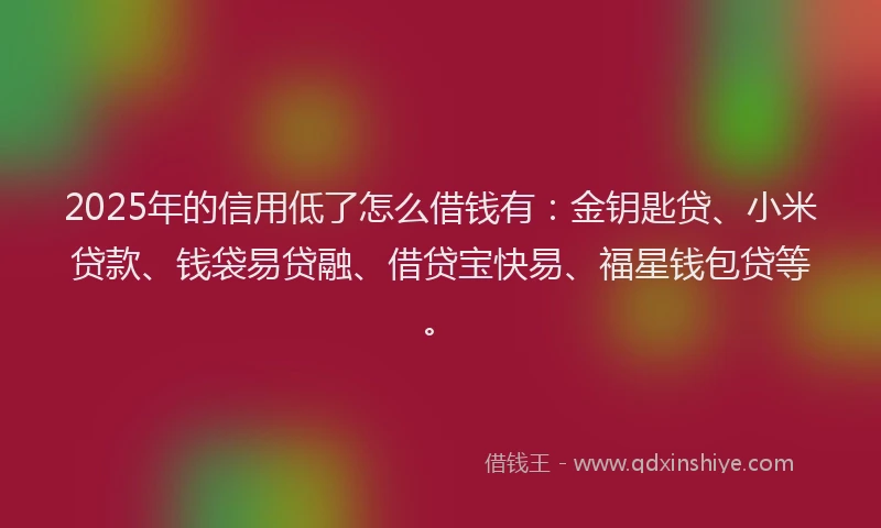 2025年的信用低了怎么借钱有：金钥匙贷、小米贷款、钱袋易贷融、借贷宝快易、福星钱包贷等。