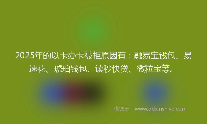 2025年的以卡办卡被拒原因有：融易宝钱包、易速花、琥珀钱包、读秒快贷、微粒宝等。