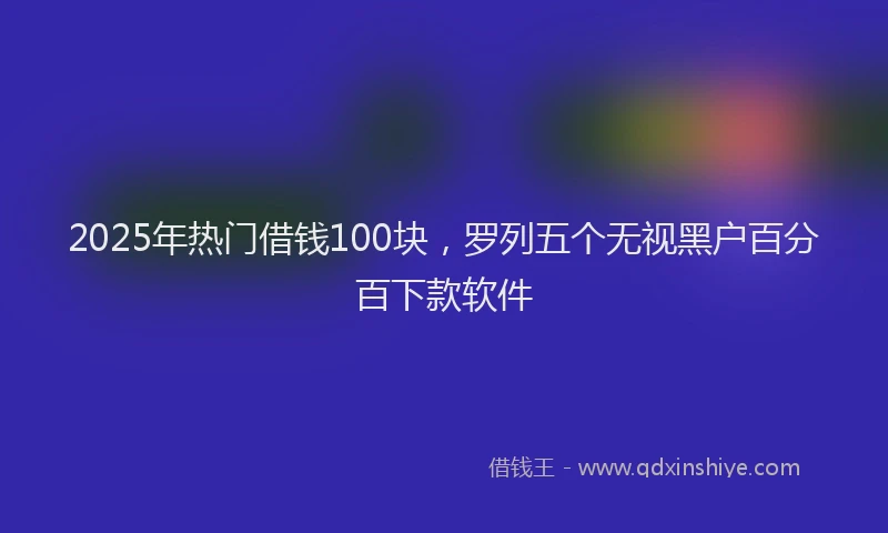 2025年热门借钱100块，罗列五个无视黑户百分百下款软件