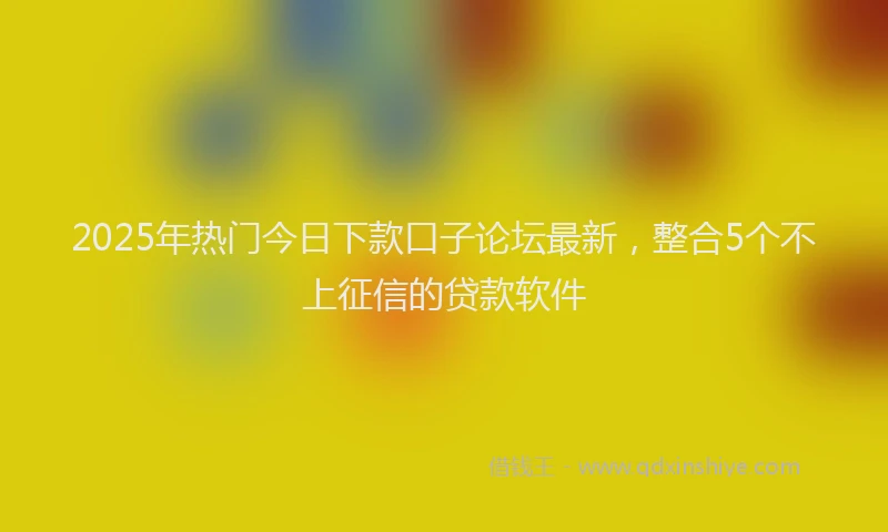 2025年热门今日下款口子论坛最新，整合5个不上征信的贷款软件