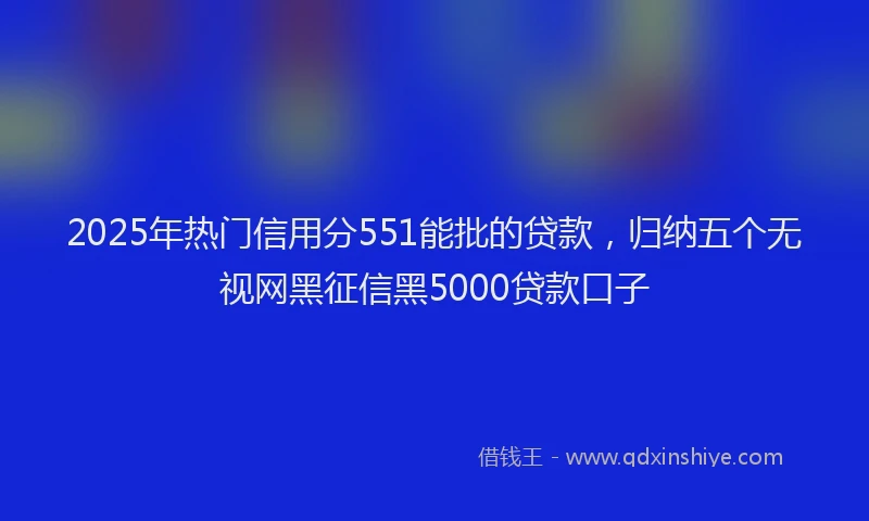 2025年热门信用分551能批的贷款，归纳五个无视网黑征信黑5000贷款口子