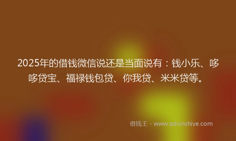 2025年的借钱微信说还是当面说有：钱小乐、哆哆贷宝、福禄钱包贷、你我贷、米米贷等。