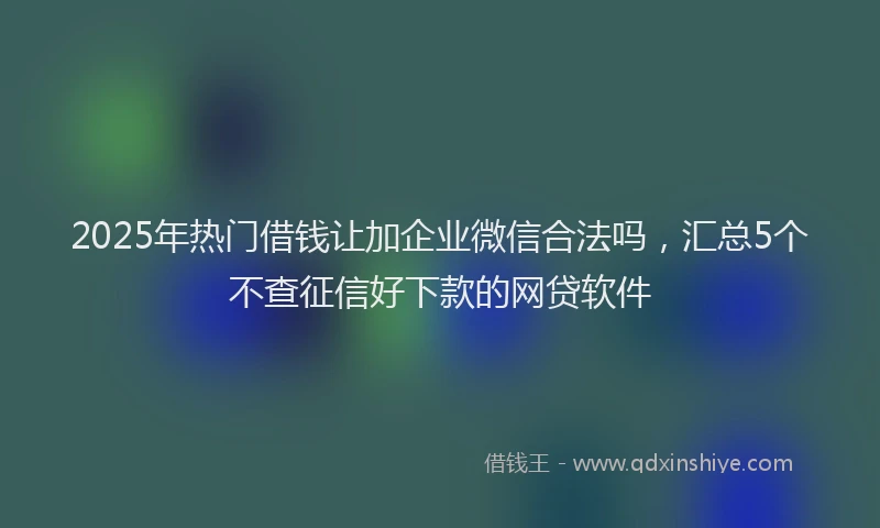 2025年热门借钱让加企业微信合法吗，汇总5个不查征信好下款的网贷软件