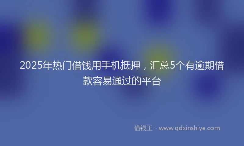 2025年热门借钱用手机抵押，汇总5个有逾期借款容易通过的平台