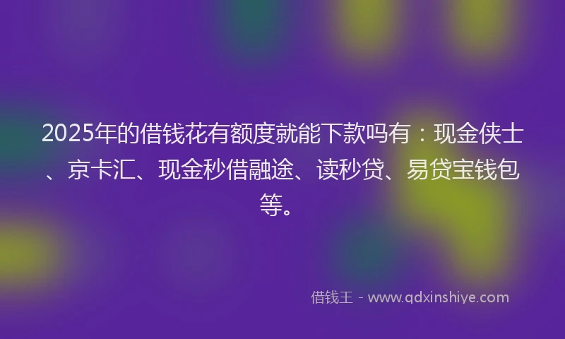 2025年的借钱花有额度就能下款吗有：现金侠士、京卡汇、现金秒借融途、读秒贷、易贷宝钱包等。