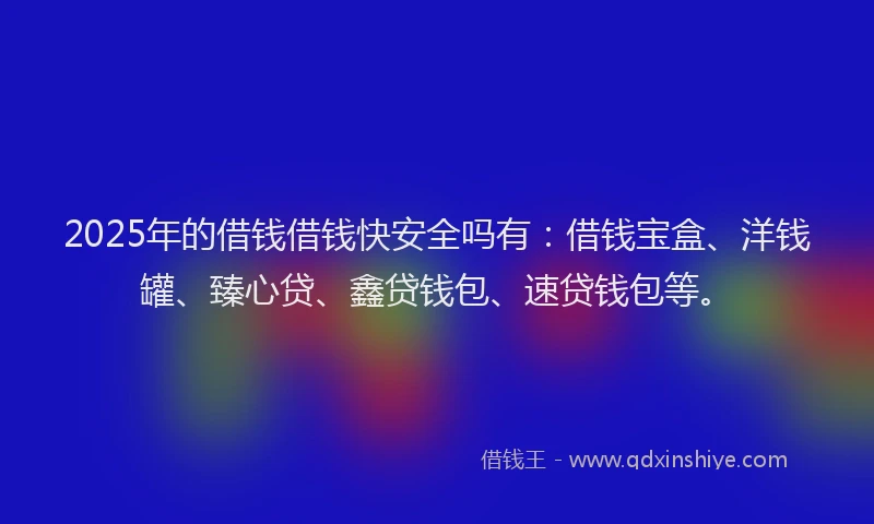 2025年的借钱借钱快安全吗有：借钱宝盒、洋钱罐、臻心贷、鑫贷钱包、速贷钱包等。