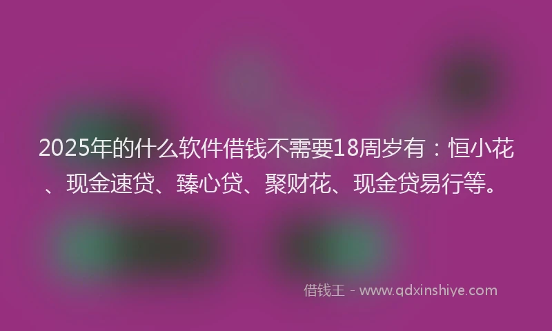 2025年的什么软件借钱不需要18周岁有：恒小花、现金速贷、臻心贷、聚财花、现金贷易行等。
