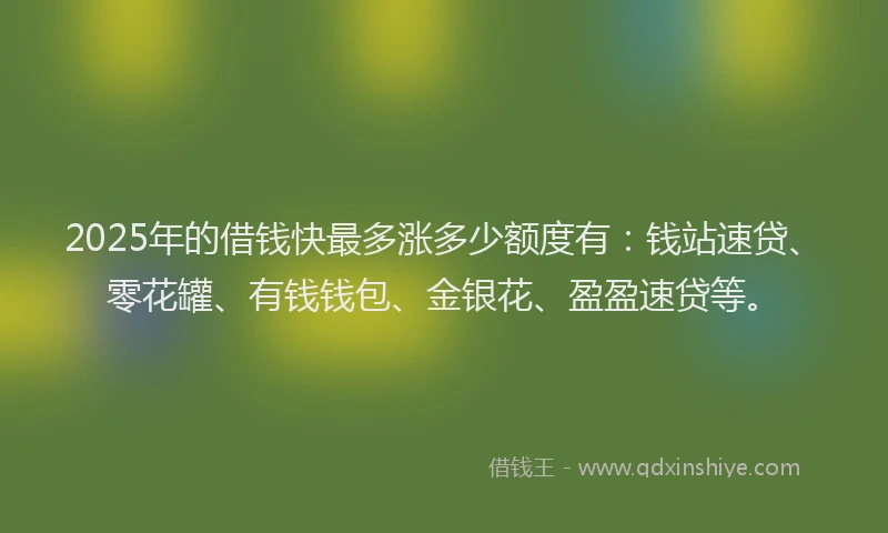 2025年的借钱快最多涨多少额度有：钱站速贷、零花罐、有钱钱包、金银花、盈盈速贷等。