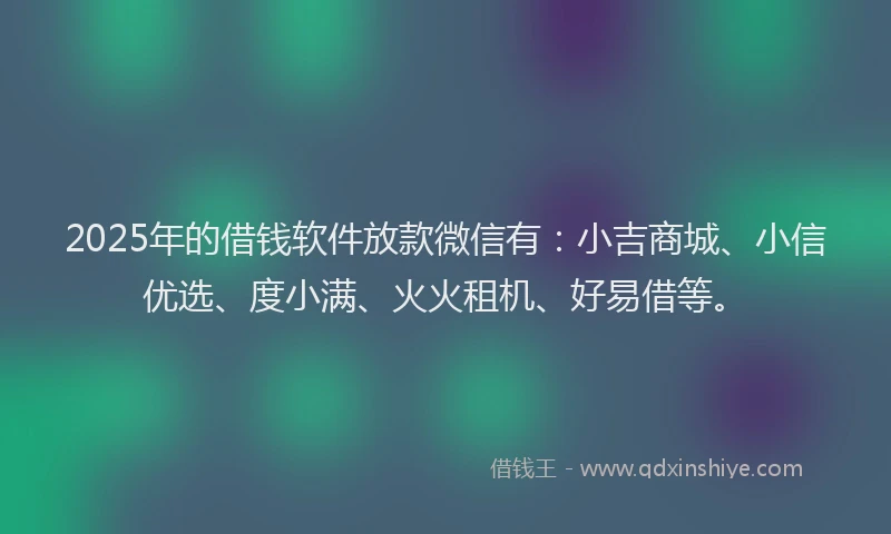 2025年的借钱软件放款微信有：小吉商城、小信优选、度小满、火火租机、好易借等。