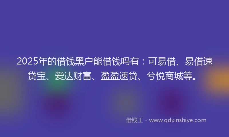 2025年的借钱黑户能借钱吗有：可易借、易借速贷宝、爱达财富、盈盈速贷、兮悦商城等。