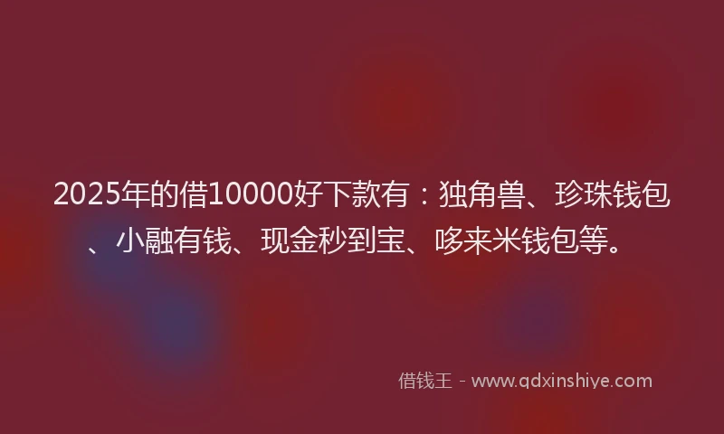 2025年的借10000好下款有：独角兽、珍珠钱包、小融有钱、现金秒到宝、哆来米钱包等。