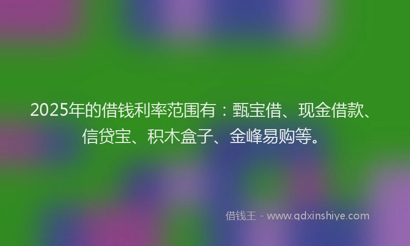 2025年的借钱利率范围有:甄宝借、现金借款、信贷宝、积木盒子、金峰易购等。