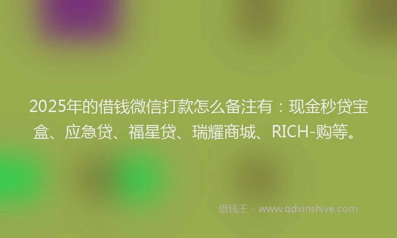 2025年的借钱微信打款怎么备注有：现金秒贷宝盒、应急贷、福星贷、瑞耀商城、RICH-购等。
