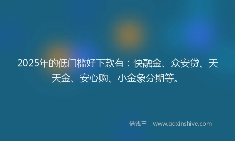2025年的低门槛好下款有：快融金、众安贷、天天金、安心购、小金象分期等。