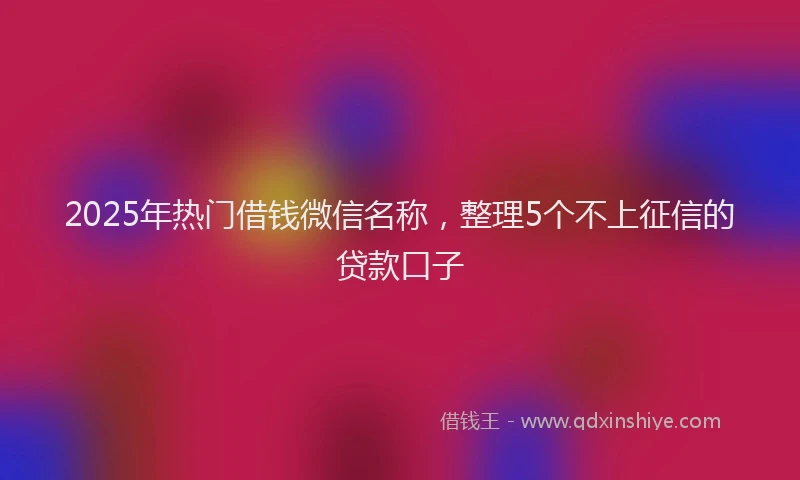 2025年热门借钱微信名称，整理5个不上征信的贷款口子