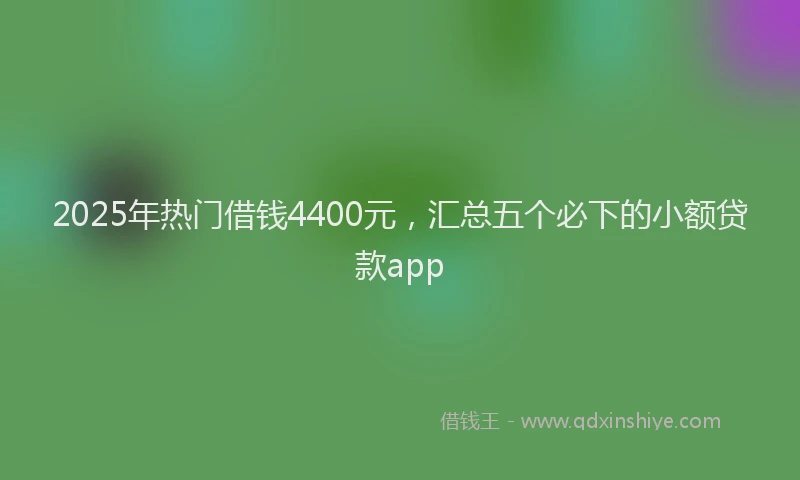 2025年热门借钱4400元，汇总五个必下的小额贷款app