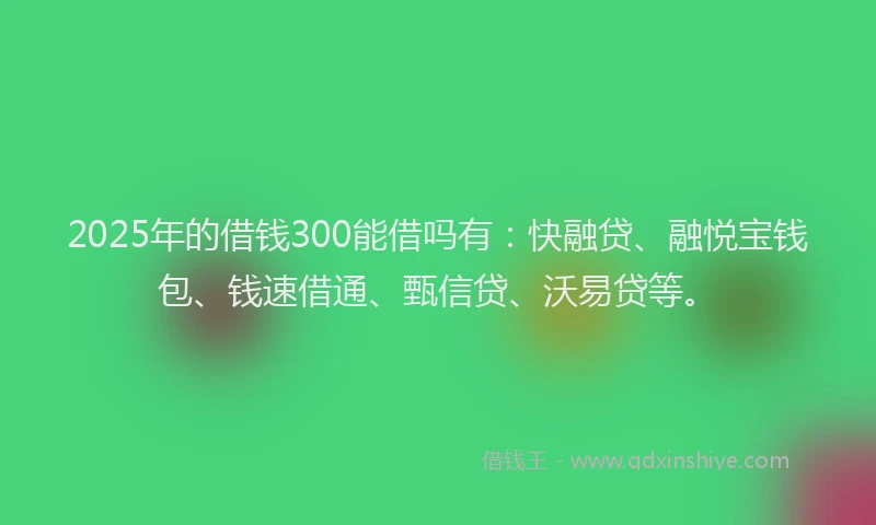2025年的借钱300能借吗有：快融贷、融悦宝钱包、钱速借通、甄信贷、沃易贷等。