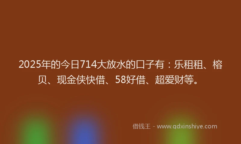 2025年的今日714大放水的口子有：乐租租、榕贝、现金侠快借、58好借、超爱财等。