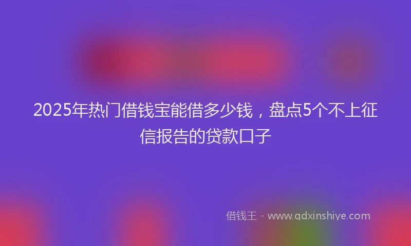 2025年热门借钱宝能借多少钱，盘点5个不上征信报告的贷款口子