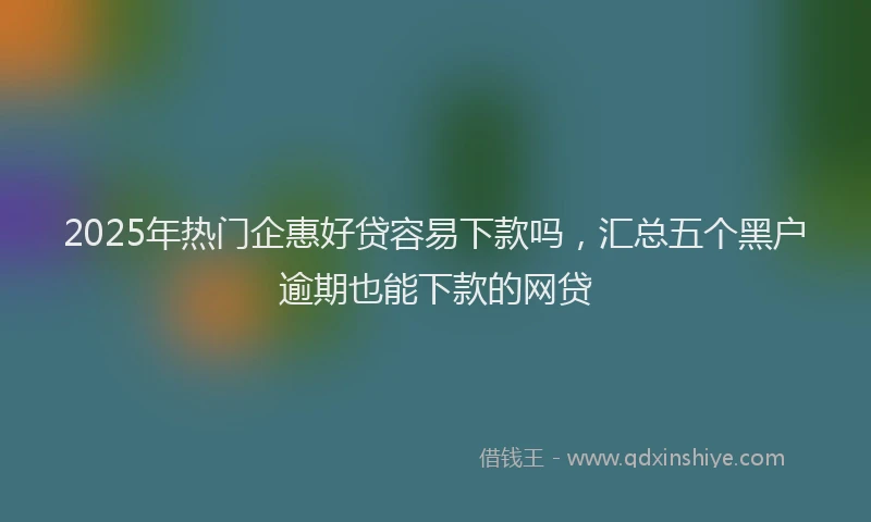 2025年热门企惠好贷容易下款吗，汇总五个黑户逾期也能下款的网贷